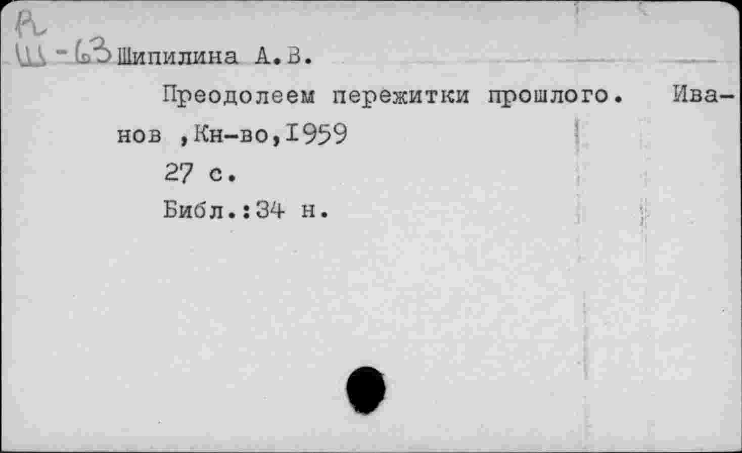 ﻿л, ъ
Шипилина А»В.
Преодолеем пережитки прошлого. Иванов ,Кн-во,1959
27 с.
Библ.:34 н.